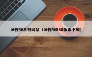 梅州沃视频素材网站（沃视频530版本下载）
