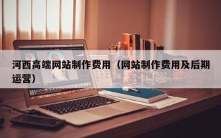 梅州河西高端网站制作费用（网站制作费用及后期运营）