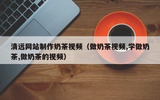 梅州清远网站制作奶茶视频（做奶茶视频,学做奶茶,做奶茶的视频）