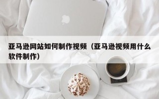 梅州亚马逊网站如何制作视频（亚马逊视频用什么软件制作）