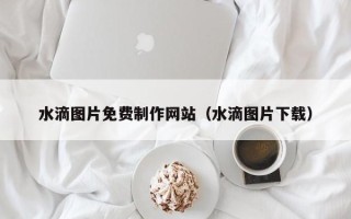 梅州水滴图片免费制作网站（水滴图片下载）