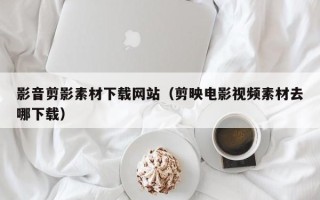 梅州影音剪影素材下载网站（剪映电影视频素材去哪下载）
